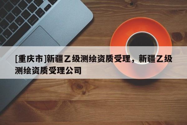 [重庆市]新疆乙级测绘资质受理，新疆乙级测绘资质受理公司