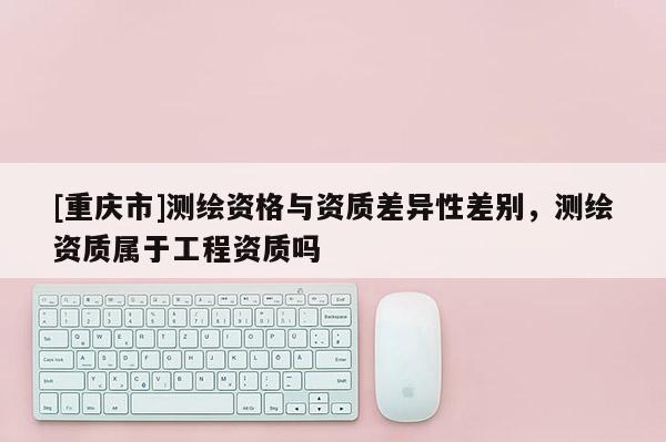[重庆市]测绘资格与资质差异性差别，测绘资质属于工程资质吗