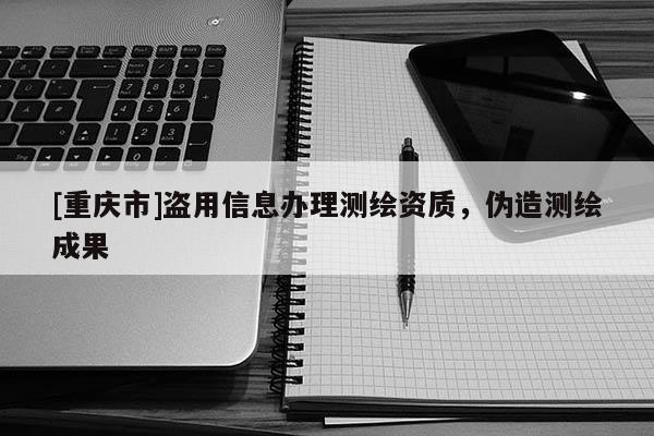 [重庆市]盗用信息办理测绘资质，伪造测绘成果