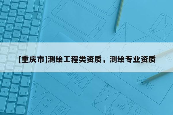 [重庆市]测绘工程类资质，测绘专业资质