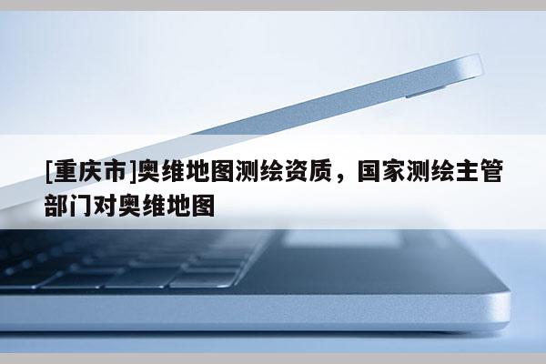 [重庆市]奥维地图测绘资质，国家测绘主管部门对奥维地图