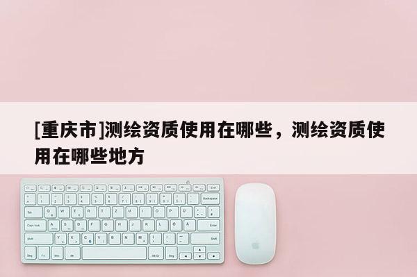 [重庆市]测绘资质使用在哪些，测绘资质使用在哪些地方
