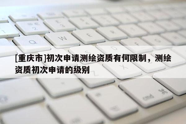 [重庆市]初次申请测绘资质有何限制，测绘资质初次申请的级别