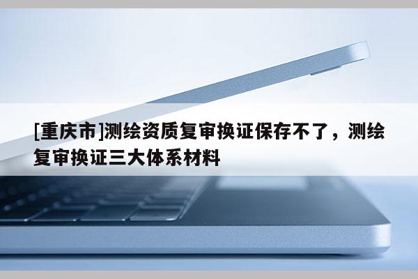 [重庆市]测绘资质复审换证保存不了，测绘复审换证三大体系材料