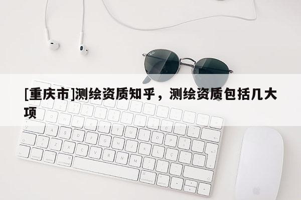 [重庆市]测绘资质知乎，测绘资质包括几大项