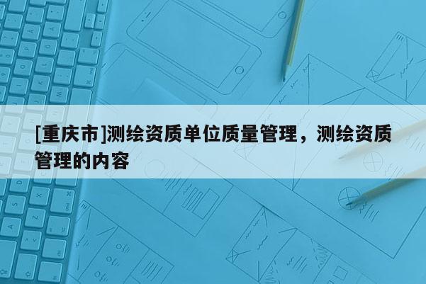 [重庆市]测绘资质单位质量管理，测绘资质管理的内容