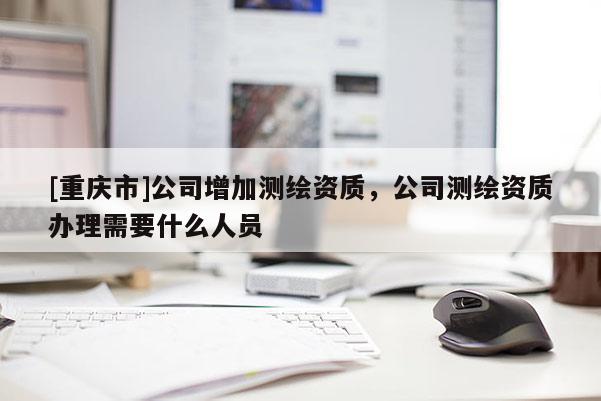 [重庆市]公司增加测绘资质，公司测绘资质办理需要什么人员