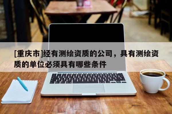 [重庆市]经有测绘资质的公司，具有测绘资质的单位必须具有哪些条件