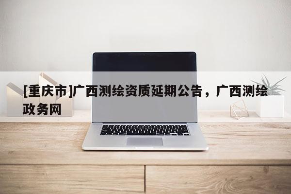 [重庆市]广西测绘资质延期公告，广西测绘政务网