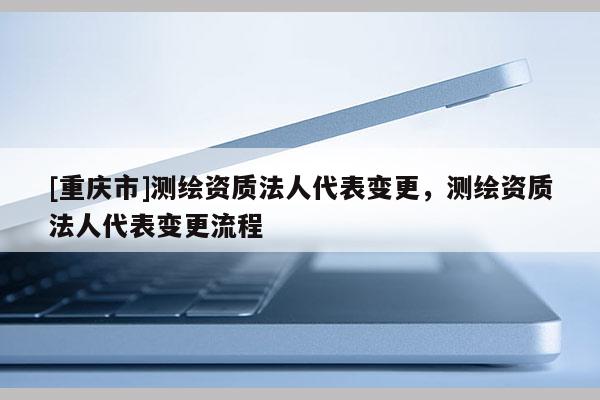 [重庆市]测绘资质法人代表变更，测绘资质法人代表变更流程