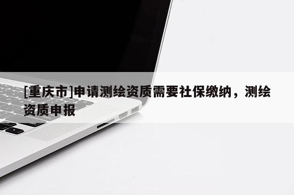 [重庆市]申请测绘资质需要社保缴纳，测绘资质申报