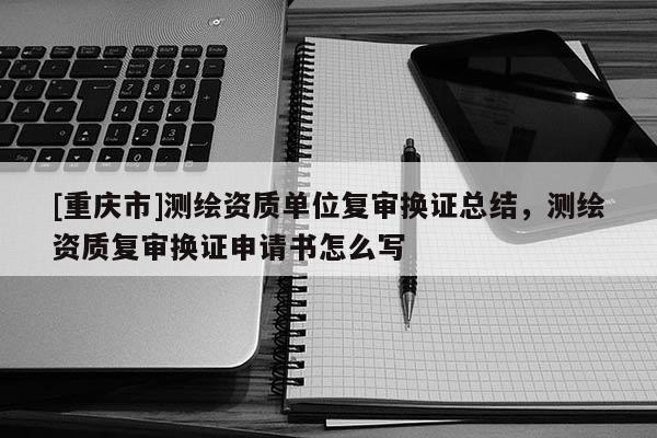 [重庆市]测绘资质单位复审换证总结，测绘资质复审换证申请书怎么写