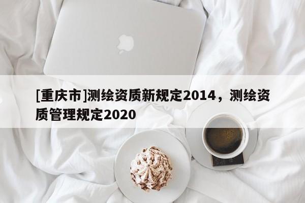 [重庆市]测绘资质新规定2014，测绘资质管理规定2020