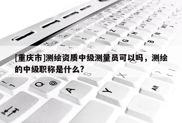 [重庆市]测绘资质中级测量员可以吗，测绘的中级职称是什么?