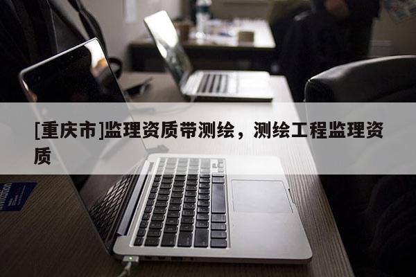 [重庆市]监理资质带测绘，测绘工程监理资质