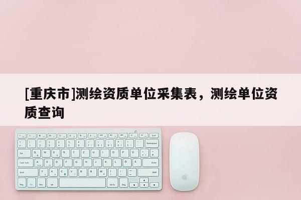 [重庆市]测绘资质单位采集表，测绘单位资质查询
