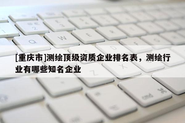 [重庆市]测绘顶级资质企业排名表，测绘行业有哪些知名企业