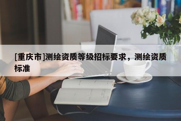 [重庆市]测绘资质等级招标要求，测绘资质标准