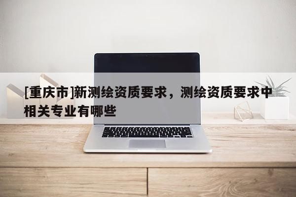 [重庆市]新测绘资质要求，测绘资质要求中相关专业有哪些