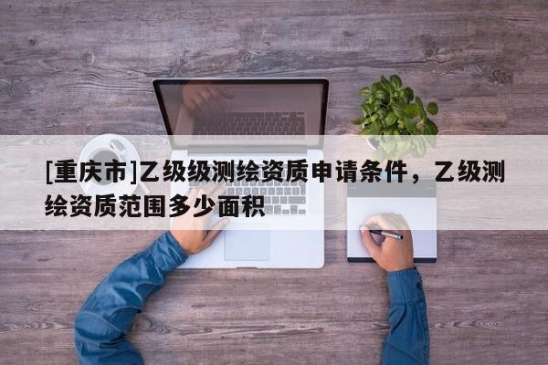 [重庆市]乙级级测绘资质申请条件，乙级测绘资质范围多少面积