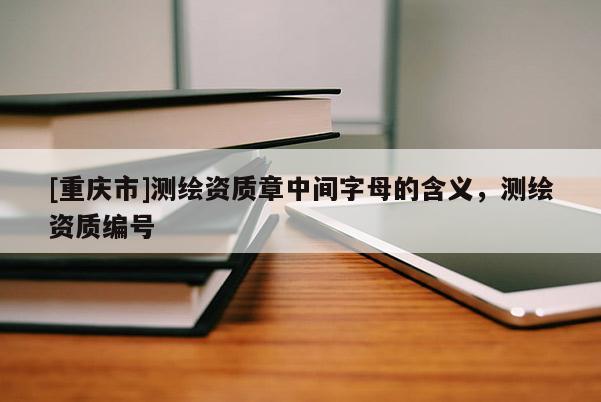 [重庆市]测绘资质章中间字母的含义，测绘资质编号
