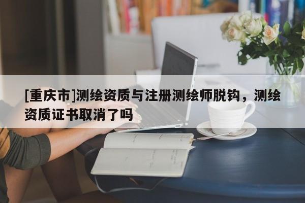 [重庆市]测绘资质与注册测绘师脱钩，测绘资质证书取消了吗