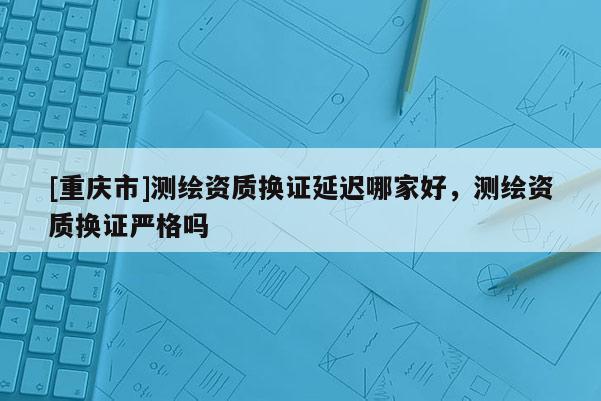 [重庆市]测绘资质换证延迟哪家好，测绘资质换证严格吗