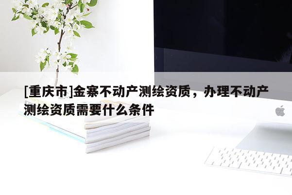 [重庆市]金寨不动产测绘资质，办理不动产测绘资质需要什么条件