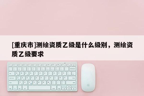 [重庆市]测绘资质乙级是什么级别，测绘资质乙级要求