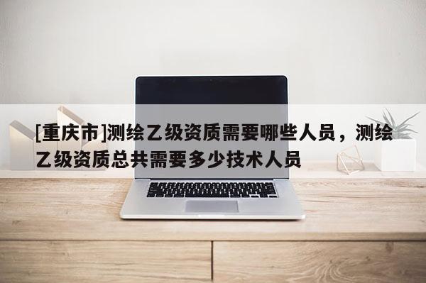 [重庆市]测绘乙级资质需要哪些人员，测绘乙级资质总共需要多少技术人员