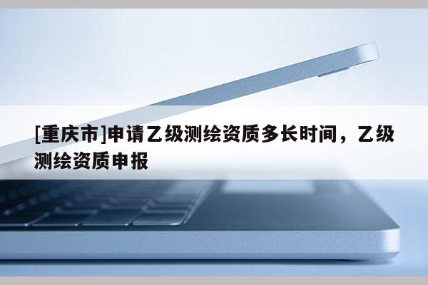 [重庆市]申请乙级测绘资质多长时间，乙级测绘资质申报
