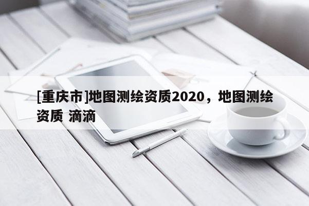 [重庆市]地图测绘资质2020，地图测绘资质 滴滴