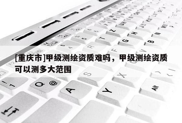 [重庆市]甲级测绘资质难吗，甲级测绘资质可以测多大范围