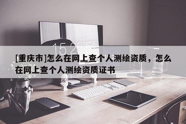 [重庆市]怎么在网上查个人测绘资质，怎么在网上查个人测绘资质证书