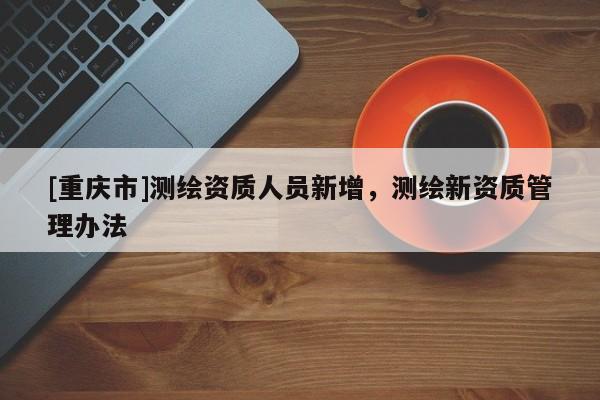 [重庆市]测绘资质人员新增，测绘新资质管理办法