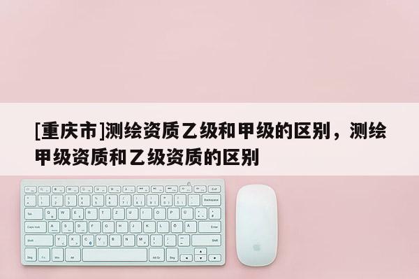 [重庆市]测绘资质乙级和甲级的区别，测绘甲级资质和乙级资质的区别