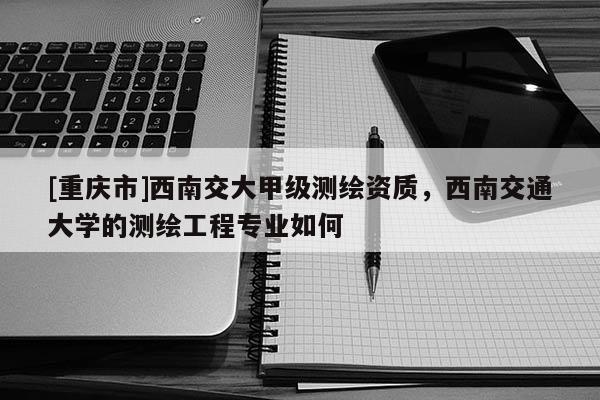 [重庆市]西南交大甲级测绘资质，西南交通大学的测绘工程专业如何