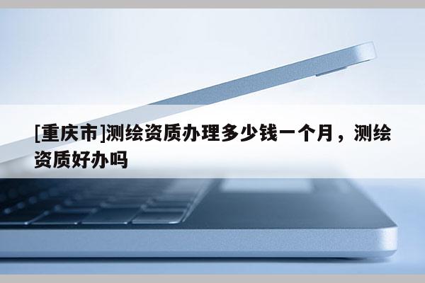 [重庆市]测绘资质办理多少钱一个月，测绘资质好办吗