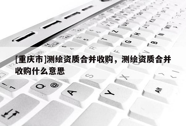 [重庆市]测绘资质合并收购，测绘资质合并收购什么意思