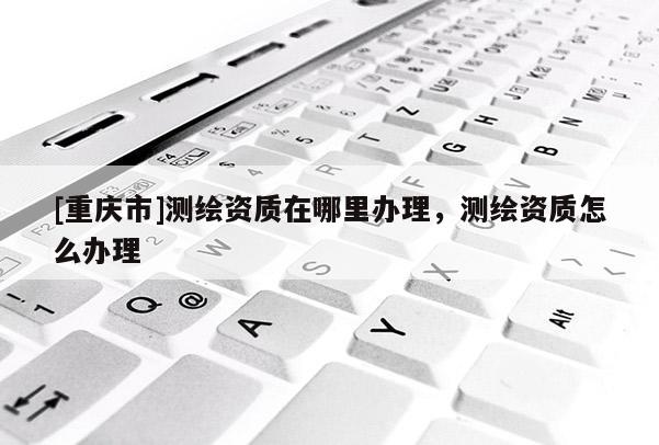 [重庆市]测绘资质在哪里办理，测绘资质怎么办理