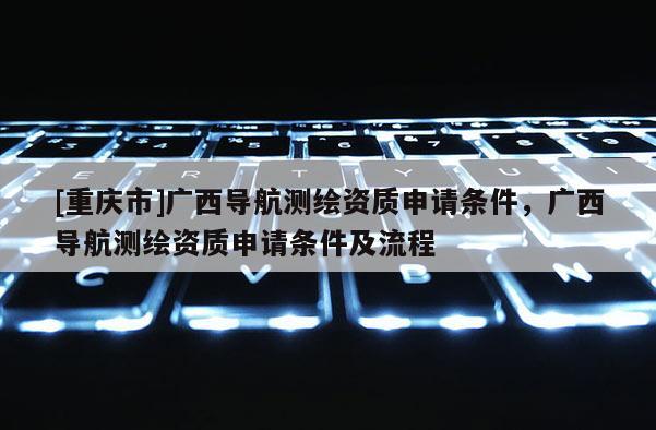 [重庆市]广西导航测绘资质申请条件，广西导航测绘资质申请条件及流程