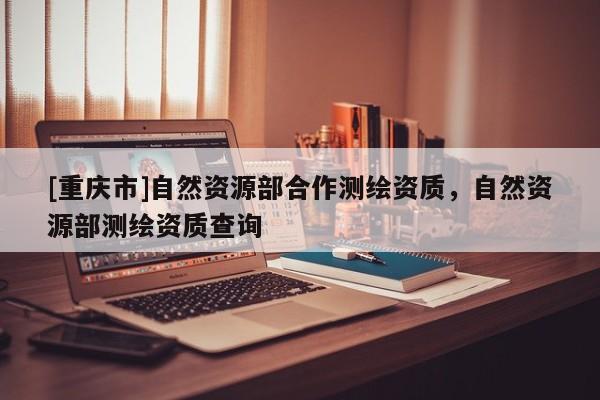 [重庆市]自然资源部合作测绘资质，自然资源部测绘资质查询