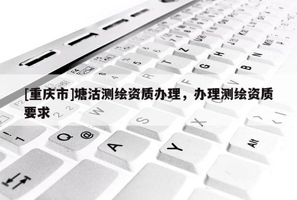 [重庆市]塘沽测绘资质办理，办理测绘资质要求