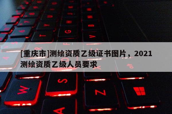 [重庆市]测绘资质乙级证书图片，2021测绘资质乙级人员要求