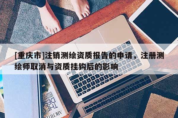 [重庆市]注销测绘资质报告的申请，注册测绘师取消与资质挂钩后的影响