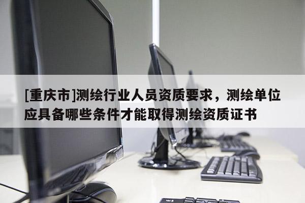 [重庆市]测绘行业人员资质要求，测绘单位应具备哪些条件才能取得测绘资质证书