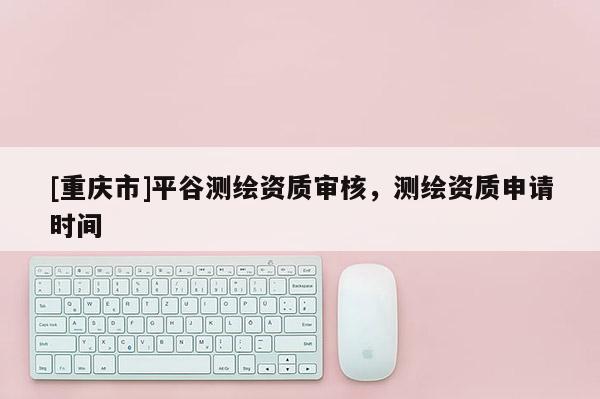 [重庆市]平谷测绘资质审核，测绘资质申请时间