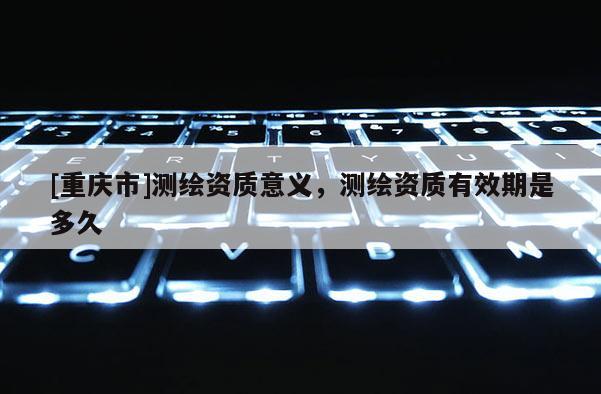 [重庆市]测绘资质意义，测绘资质有效期是多久