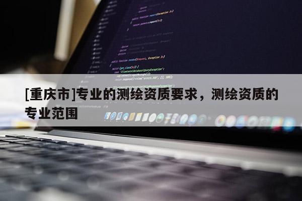 [重庆市]专业的测绘资质要求，测绘资质的专业范围