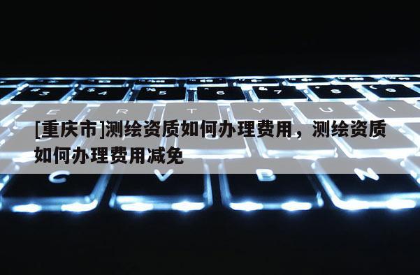 [重庆市]测绘资质如何办理费用，测绘资质如何办理费用减免